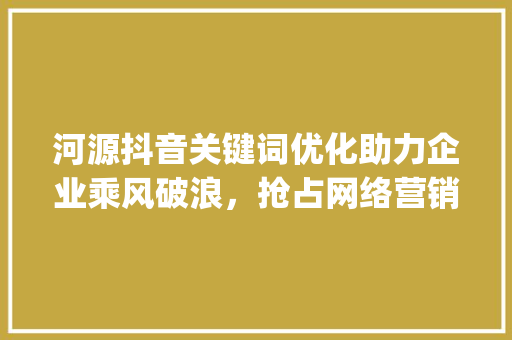 河源抖音关键词优化助力企业乘风破浪，抢占网络营销高地_河源抖音关键词优化公司