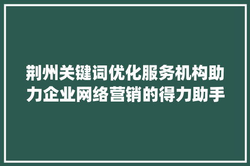 荆州关键词优化服务机构助力企业网络营销的得力助手_荆州关键词优化服务机构