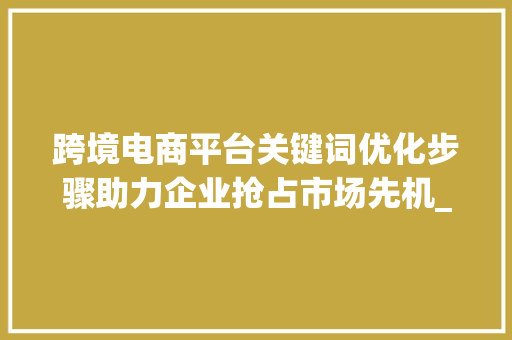 跨境电商平台关键词优化步骤助力企业抢占市场先机_跨境电商平台关键词优化