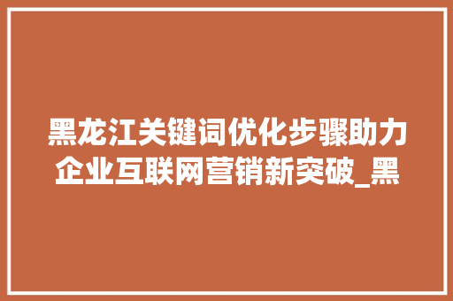 黑龙江关键词优化步骤助力企业互联网营销新突破_黑龙江关键词优化步骤