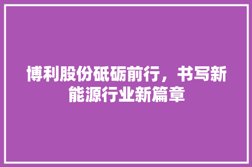 博利股份砥砺前行，书写新能源行业新篇章