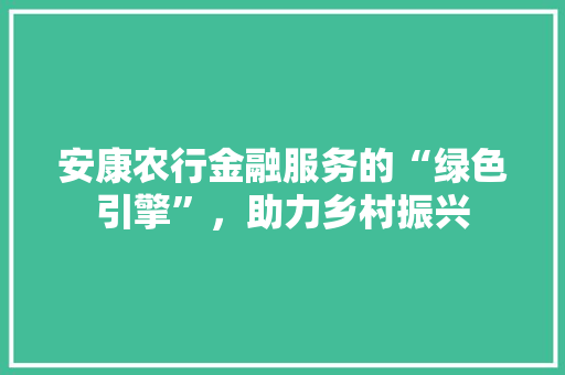 安康农行金融服务的“绿色引擎”，助力乡村振兴