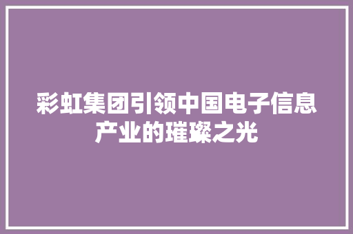彩虹集团引领中国电子信息产业的璀璨之光