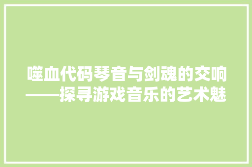 噬血代码琴音与剑魂的交响——探寻游戏音乐的艺术魅力