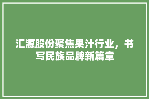 汇源股份聚焦果汁行业，书写民族品牌新篇章