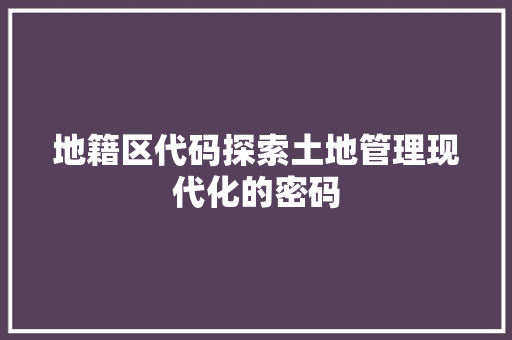 地籍区代码探索土地管理现代化的密码