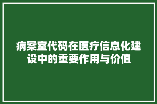 病案室代码在医疗信息化建设中的重要作用与价值