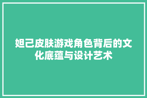 妲己皮肤游戏角色背后的文化底蕴与设计艺术