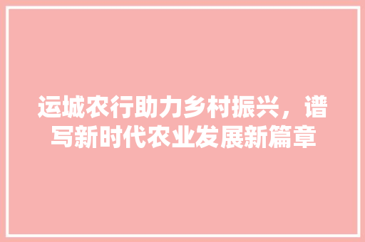 运城农行助力乡村振兴，谱写新时代农业发展新篇章