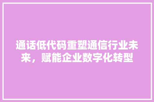 通话低代码重塑通信行业未来，赋能企业数字化转型