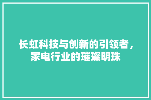 长虹科技与创新的引领者，家电行业的璀璨明珠
