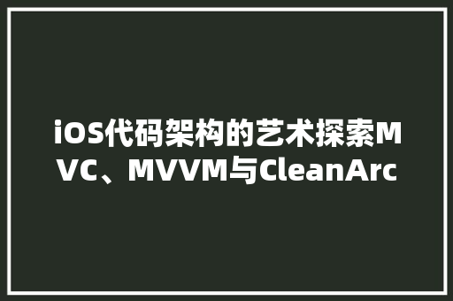 iOS代码架构的艺术探索MVC、MVVM与CleanArchitecture的精髓