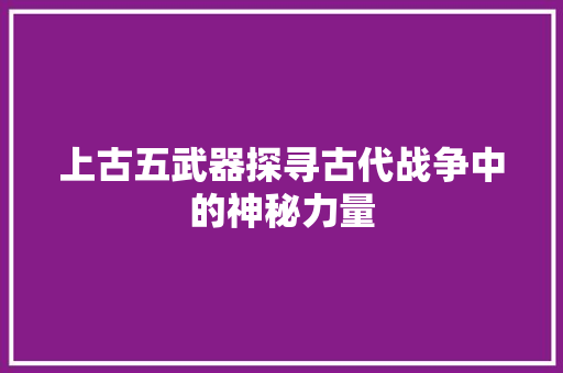 上古五武器探寻古代战争中的神秘力量