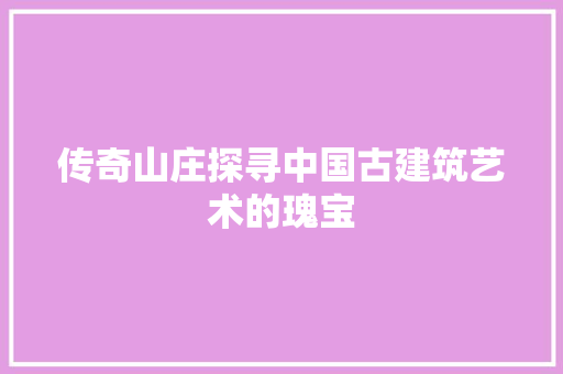 传奇山庄探寻中国古建筑艺术的瑰宝