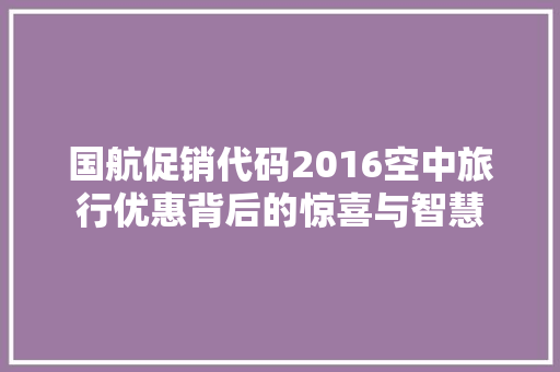 国航促销代码2016空中旅行优惠背后的惊喜与智慧