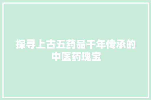 探寻上古五药品千年传承的中医药瑰宝