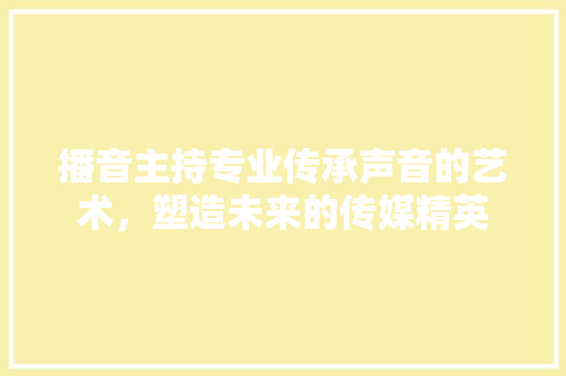 播音主持专业传承声音的艺术，塑造未来的传媒精英