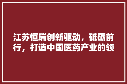 江苏恒瑞创新驱动，砥砺前行，打造中国医药产业的领军企业