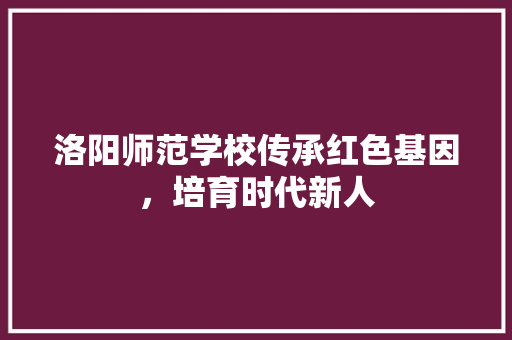 洛阳师范学校传承红色基因，培育时代新人
