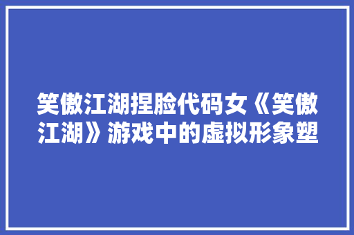 笑傲江湖捏脸代码女《笑傲江湖》游戏中的虚拟形象塑造艺术