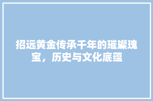 招远黄金传承千年的璀璨瑰宝，历史与文化底蕴