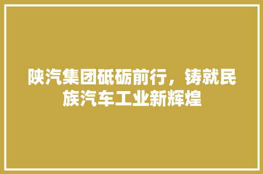 陕汽集团砥砺前行，铸就民族汽车工业新辉煌