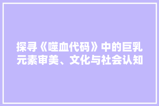 探寻《噬血代码》中的巨乳元素审美、文化与社会认知的交织