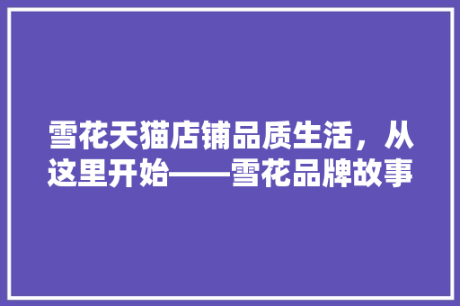 雪花天猫店铺品质生活，从这里开始——雪花品牌故事及购物体验