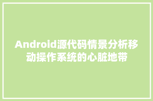 Android源代码情景分析移动操作系统的心脏地带