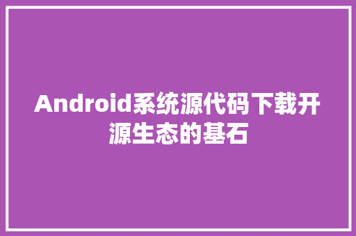 Android系统源代码下载开源生态的基石