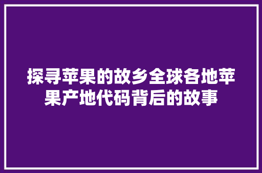 探寻苹果的故乡全球各地苹果产地代码背后的故事