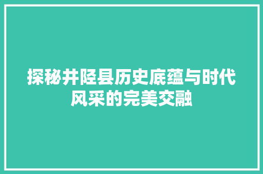 探秘井陉县历史底蕴与时代风采的完美交融