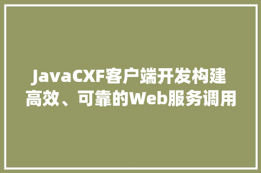JavaCXF客户端开发构建高效、可靠的Web服务调用解决方法