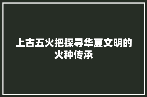 上古五火把探寻华夏文明的火种传承