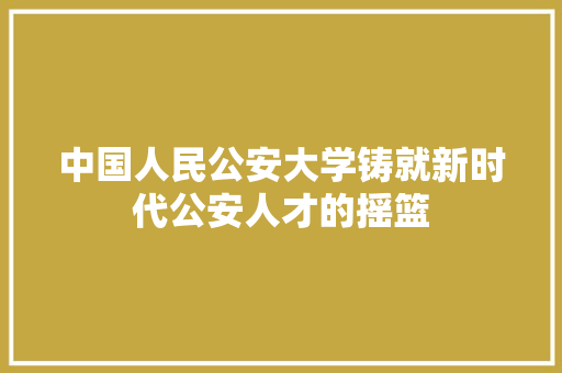 中国人民公安大学铸就新时代公安人才的摇篮