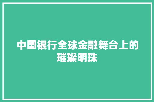 中国银行全球金融舞台上的璀璨明珠