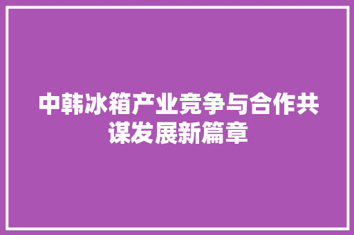 中韩冰箱产业竞争与合作共谋发展新篇章