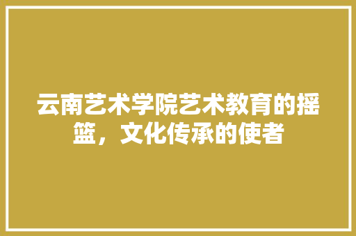 云南艺术学院艺术教育的摇篮，文化传承的使者  第1张