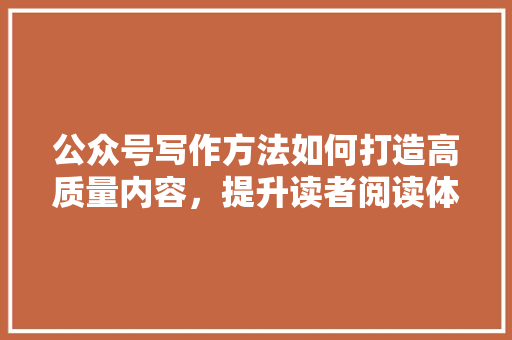 公众号写作方法如何打造高质量内容，提升读者阅读体验