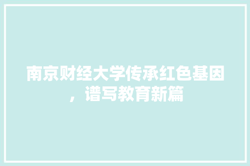 南京财经大学传承红色基因，谱写教育新篇
