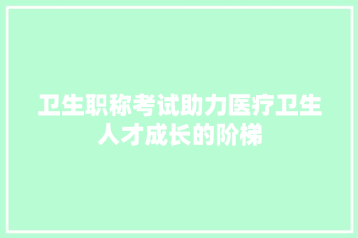 卫生职称考试助力医疗卫生人才成长的阶梯