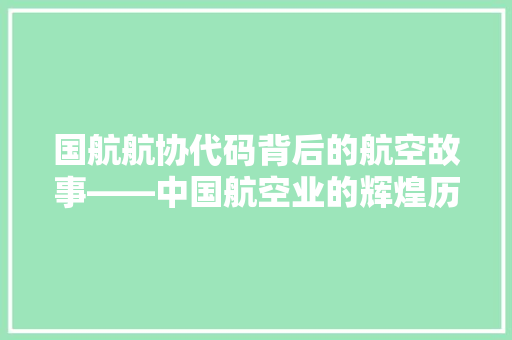 国航航协代码背后的航空故事——中国航空业的辉煌历程