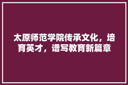 太原师范学院传承文化，培育英才，谱写教育新篇章
