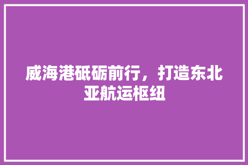 威海港砥砺前行，打造东北亚航运枢纽