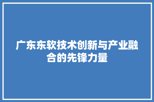 广东东软技术创新与产业融合的先锋力量