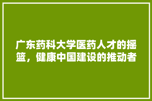 广东药科大学医药人才的摇篮，健康中国建设的推动者