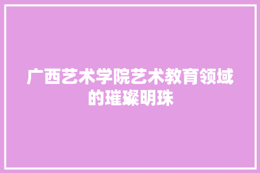 广西艺术学院艺术教育领域的璀璨明珠  第1张