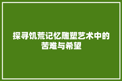 探寻饥荒记忆雕塑艺术中的苦难与希望