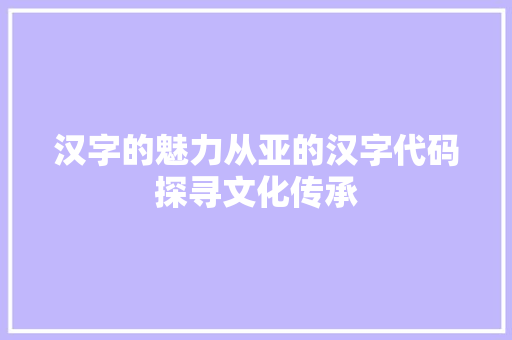 汉字的魅力从亚的汉字代码探寻文化传承