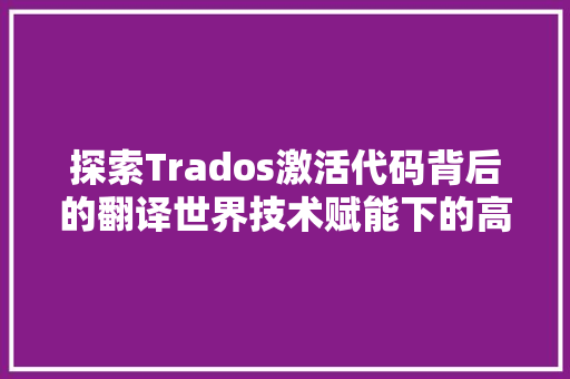 探索Trados激活代码背后的翻译世界技术赋能下的高效翻译解决方法